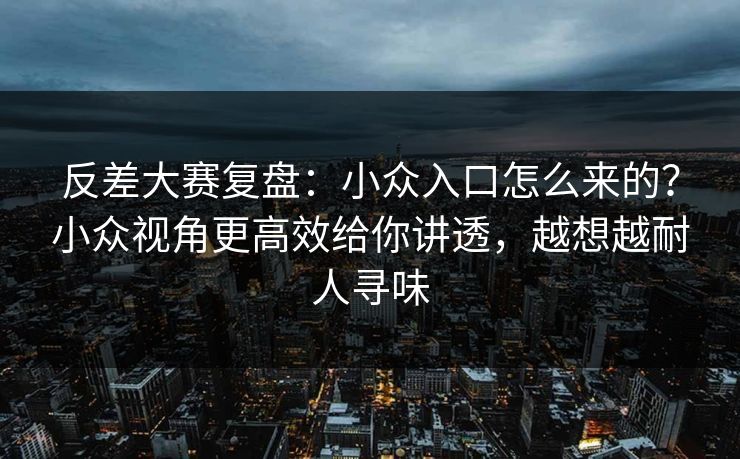 反差大赛复盘：小众入口怎么来的？小众视角更高效给你讲透，越想越耐人寻味