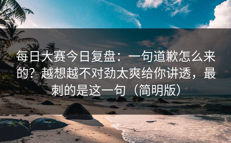 每日大赛今日复盘：一句道歉怎么来的？越想越不对劲太爽给你讲透，最刺的是这一句（简明版）