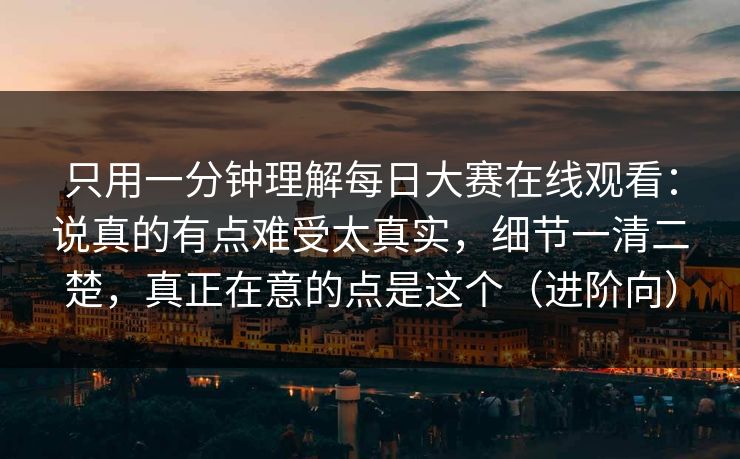 只用一分钟理解每日大赛在线观看：说真的有点难受太真实，细节一清二楚，真正在意的点是这个（进阶向）