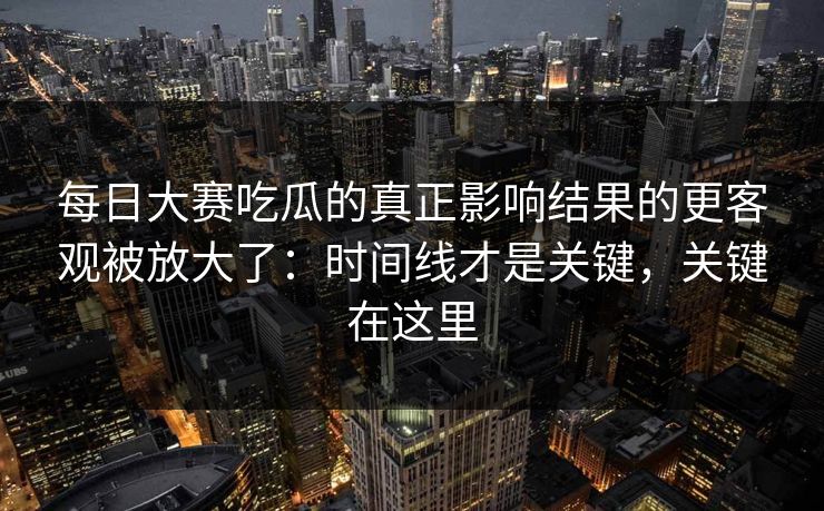 每日大赛吃瓜的真正影响结果的更客观被放大了：时间线才是关键，关键在这里
