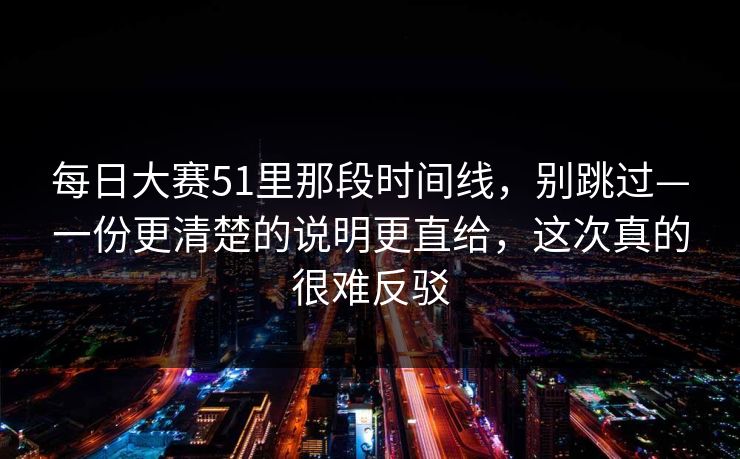 每日大赛51里那段时间线，别跳过—一份更清楚的说明更直给，这次真的很难反驳