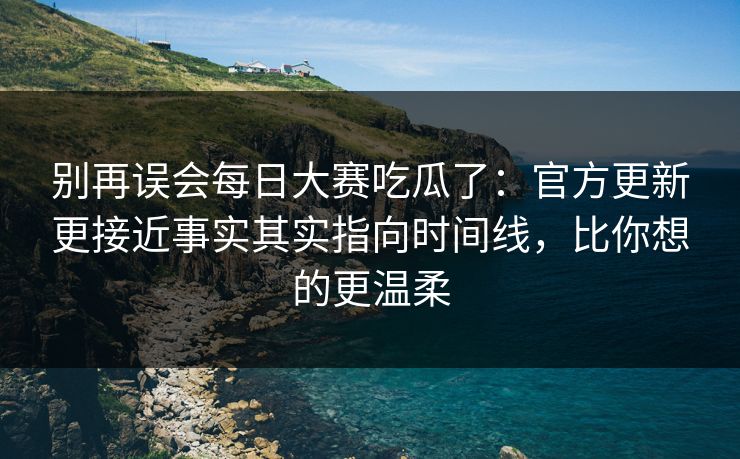 别再误会每日大赛吃瓜了：官方更新更接近事实其实指向时间线，比你想的更温柔