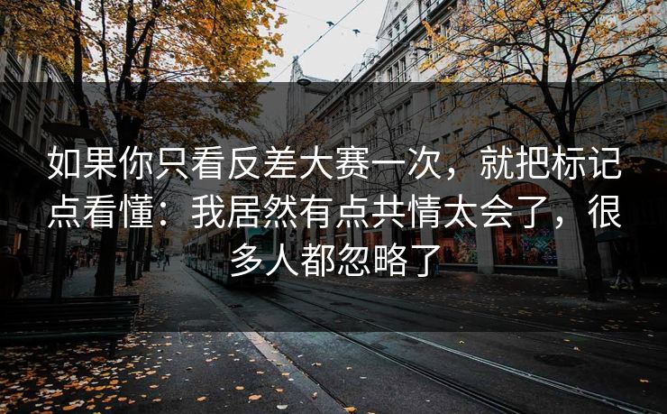 如果你只看反差大赛一次，就把标记点看懂：我居然有点共情太会了，很多人都忽略了
