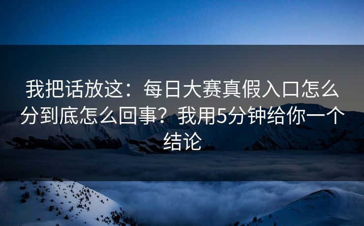我把话放这：每日大赛真假入口怎么分到底怎么回事？我用5分钟给你一个结论