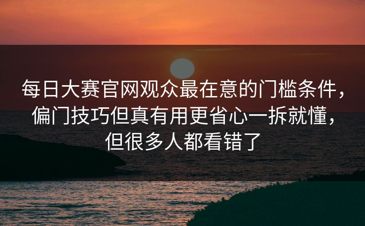 每日大赛官网观众最在意的门槛条件，偏门技巧但真有用更省心一拆就懂，但很多人都看错了