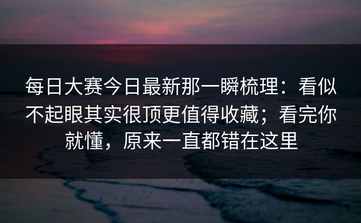 每日大赛今日最新那一瞬梳理：看似不起眼其实很顶更值得收藏；看完你就懂，原来一直都错在这里
