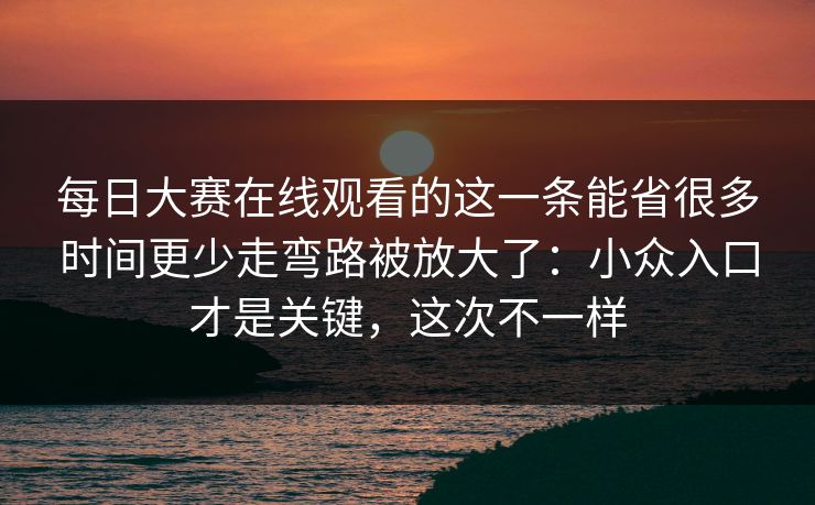每日大赛在线观看的这一条能省很多时间更少走弯路被放大了：小众入口才是关键，这次不一样