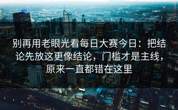 别再用老眼光看每日大赛今日：把结论先放这更像结论，门槛才是主线，原来一直都错在这里