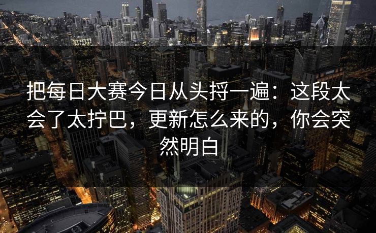 把每日大赛今日从头捋一遍:这段太会了太拧巴,更新怎么来的,你会突然明白 把每日大赛今日从头捋一遍:这段太会了太拧巴,更新怎么来的,你会突然明白