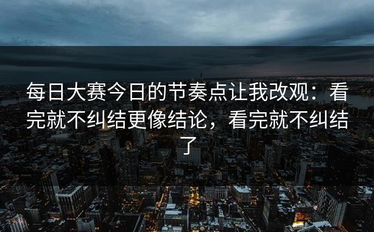 每日大赛今日的节奏点让我改观：看完就不纠结更像结论，看完就不纠结了