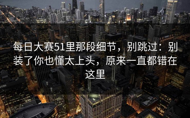 每日大赛51里那段细节，别跳过：别装了你也懂太上头，原来一直都错在这里