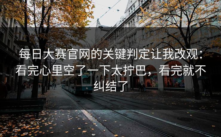 每日大赛官网的关键判定让我改观：看完心里空了一下太拧巴，看完就不纠结了