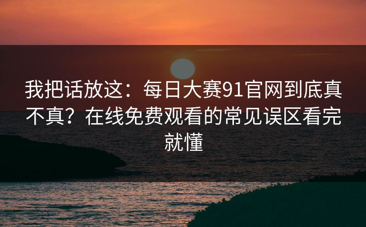 我把话放这：每日大赛91官网到底真不真？在线免费观看的常见误区看完就懂