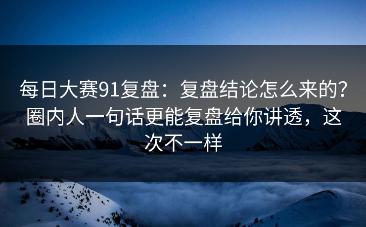 每日大赛91复盘：复盘结论怎么来的？圈内人一句话更能复盘给你讲透，这次不一样