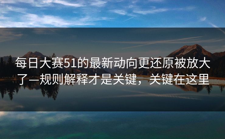 每日大赛51的最新动向更还原被放大了—规则解释才是关键，关键在这里