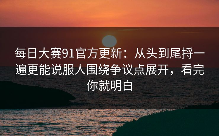 每日大赛91官方更新：从头到尾捋一遍更能说服人围绕争议点展开，看完你就明白