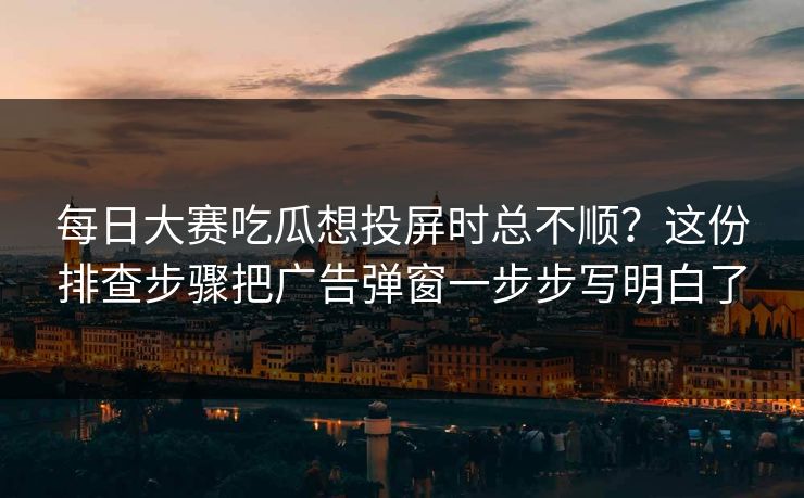 每日大赛吃瓜想投屏时总不顺？这份排查步骤把广告弹窗一步步写明白了