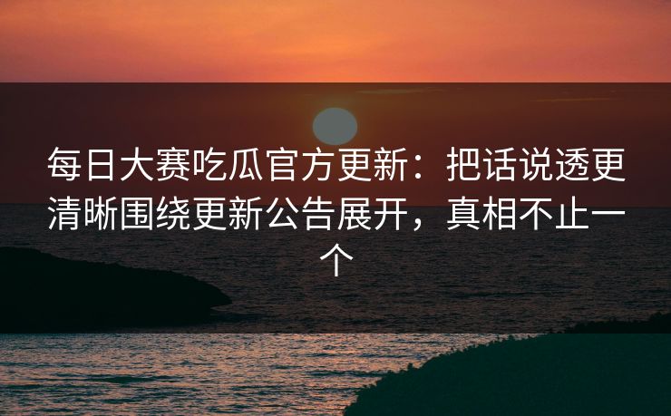 每日大赛吃瓜官方更新：把话说透更清晰围绕更新公告展开，真相不止一个