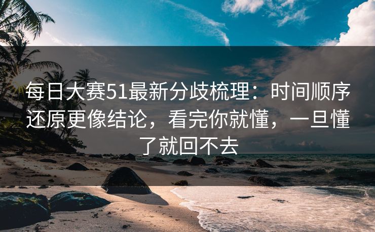 每日大赛51最新分歧梳理：时间顺序还原更像结论，看完你就懂，一旦懂了就回不去