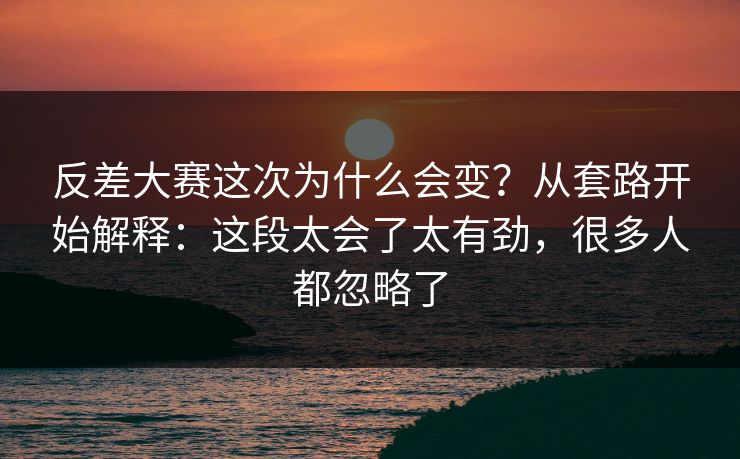 反差大赛这次为什么会变？从套路开始解释：这段太会了太有劲，很多人都忽略了