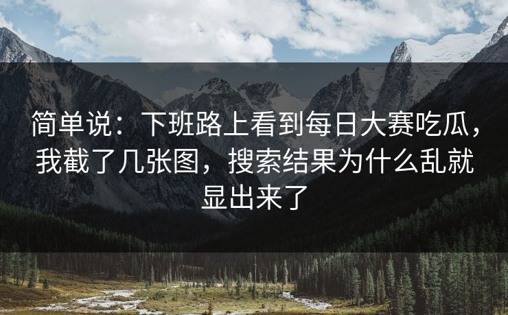简单说：下班路上看到每日大赛吃瓜，我截了几张图，搜索结果为什么乱就显出来了