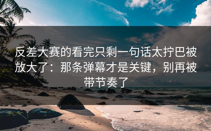 反差大赛的看完只剩一句话太拧巴被放大了：那条弹幕才是关键，别再被带节奏了