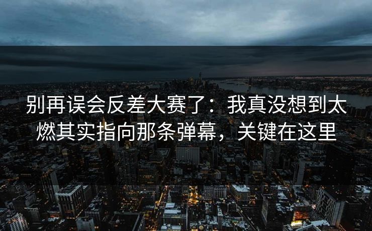 别再误会反差大赛了：我真没想到太燃其实指向那条弹幕，关键在这里