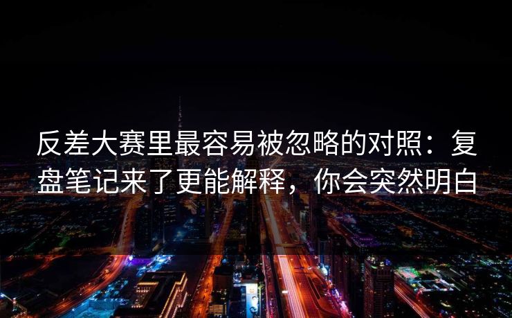 反差大赛里最容易被忽略的对照：复盘笔记来了更能解释，你会突然明白