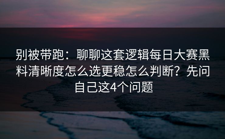 别被带跑：聊聊这套逻辑每日大赛黑料清晰度怎么选更稳怎么判断？先问自己这4个问题