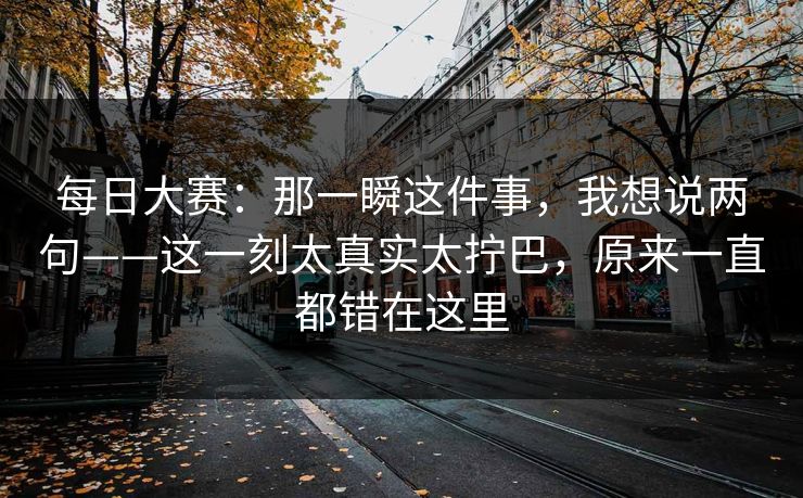 每日大赛：那一瞬这件事，我想说两句——这一刻太真实太拧巴，原来一直都错在这里