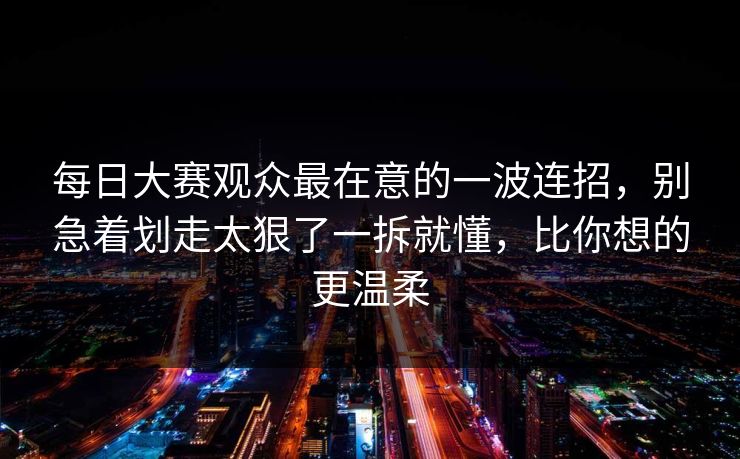 每日大赛观众最在意的一波连招,别急着划走太狠了一拆就懂,比你想的更温柔 每日大赛观众最在意的一波连招,别急着划走太狠了一拆就懂,比你想的更温柔
