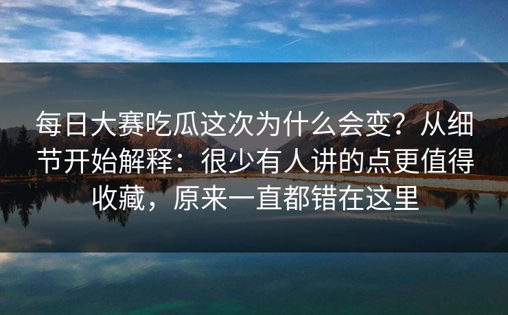 每日大赛吃瓜这次为什么会变？从细节开始解释：很少有人讲的点更值得收藏，原来一直都错在这里