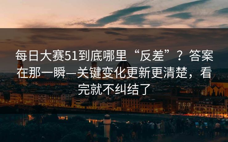 每日大赛51到底哪里“反差”？答案在那一瞬—关键变化更新更清楚，看完就不纠结了